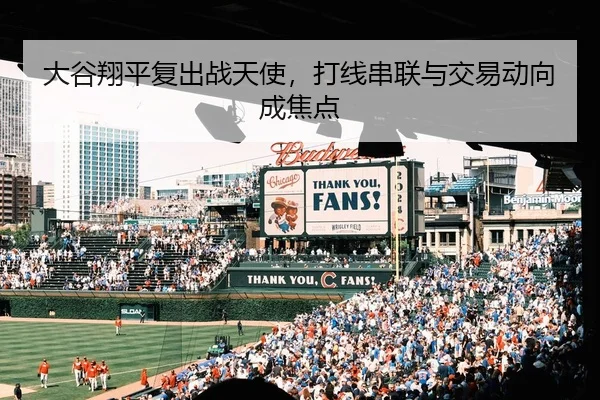 大谷翔平复出战天使，打线串联与交易动向成焦点