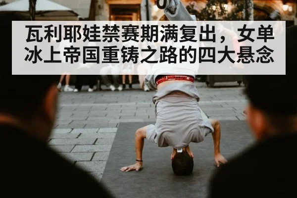 瓦利耶娃禁赛期满复出，女单冰上帝国重铸之路的四大悬念